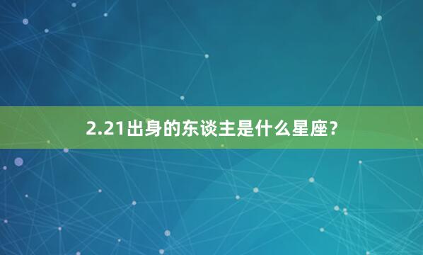 2.21出身的东谈主是什么星座？