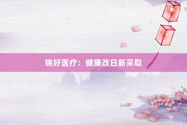 锦好医疗：健康改日新采取